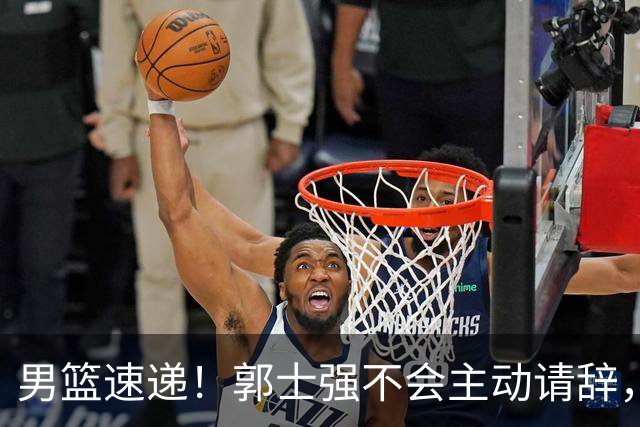 男篮速递！郭士强不会主动请辞，崔永熙承认打不过，胡明轩深夜发声
